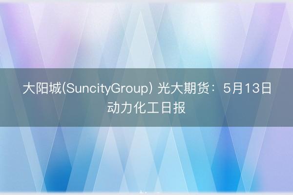 大阳城(SuncityGroup) 光大期货：5月13日动力化工日报