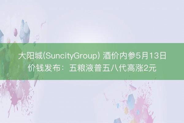 大阳城(SuncityGroup) 酒价内参5月13日价钱发布：五粮液普五八代高涨2元