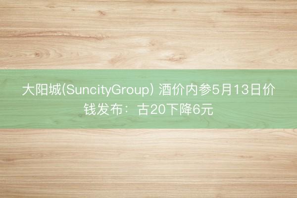 大阳城(SuncityGroup) 酒价内参5月13日价钱发布：古20下降6元