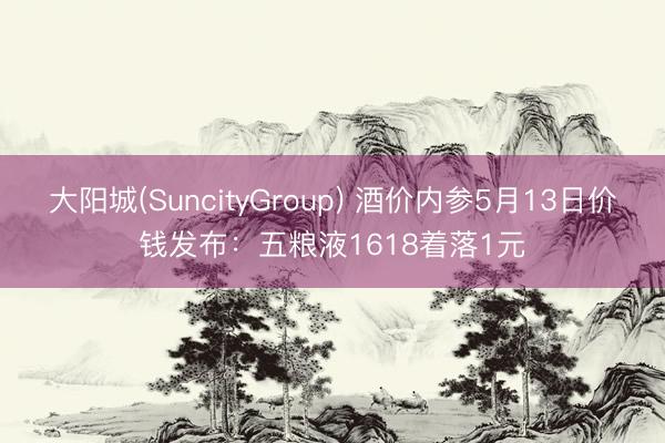 大阳城(SuncityGroup) 酒价内参5月13日价钱发布：五粮液1618着落1元