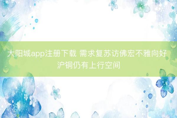 大阳城app注册下载 需求复苏访佛宏不雅向好 沪铜仍有上行空间