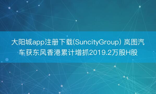 大阳城app注册下载(SuncityGroup) 岚图汽车获东风香港累计增抓2019.2万股H股