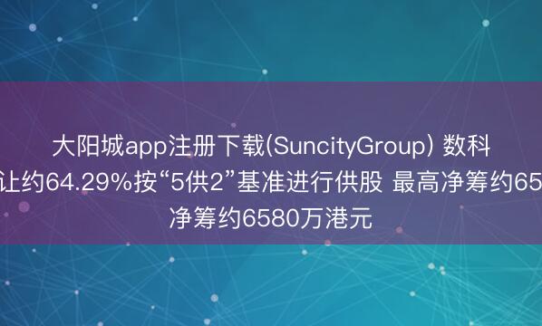 大阳城app注册下载(SuncityGroup) 数科集团拟折让约64.29%按“5供2”基准进行供股 最高净筹约6580万港元