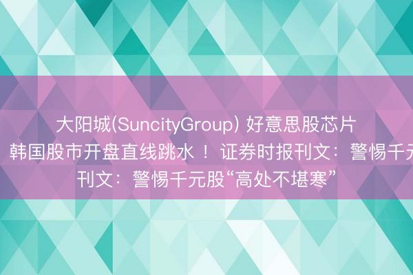 大阳城(SuncityGroup) 好意思股芯片半导体全线重挫，韩国股市开盘直线跳水 ！证券时报刊文：警惕千元股“高处不堪寒”