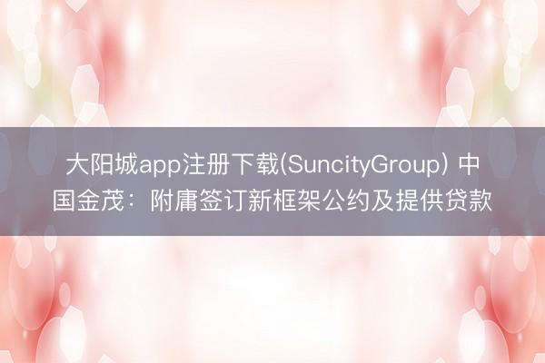 大阳城app注册下载(SuncityGroup) 中国金茂：附庸签订新框架公约及提供贷款