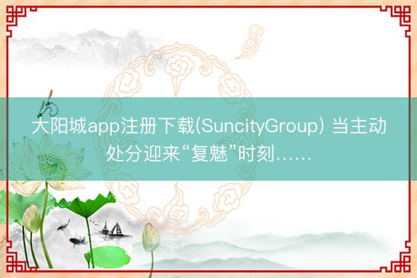 大阳城app注册下载(SuncityGroup) 当主动处分迎来“复魅”时刻……