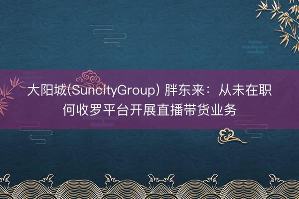 大阳城(SuncityGroup) 胖东来：从未在职何收罗平台开展直播带货业务