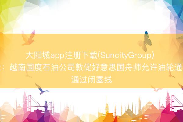 大阳城app注册下载(SuncityGroup) 文献表示：越南国度石油公司敦促好意思国舟师允许油轮通过闭塞线