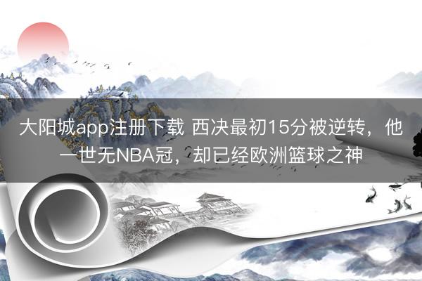 大阳城app注册下载 西决最初15分被逆转，他一世无NBA冠，却已经欧洲篮球之神