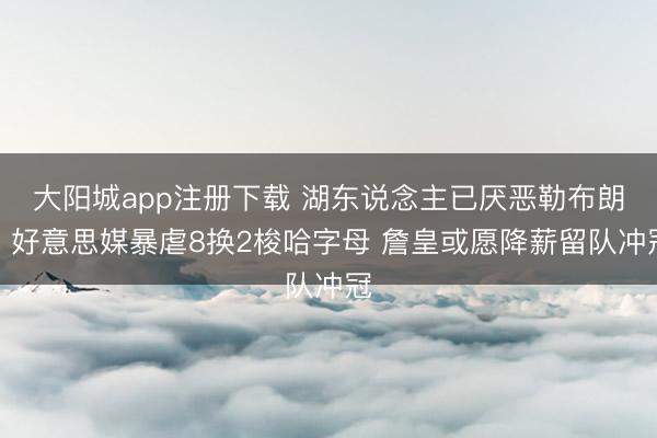 大阳城app注册下载 湖东说念主已厌恶勒布朗？好意思媒暴虐8换2梭哈字母 詹皇或愿降薪留队冲冠