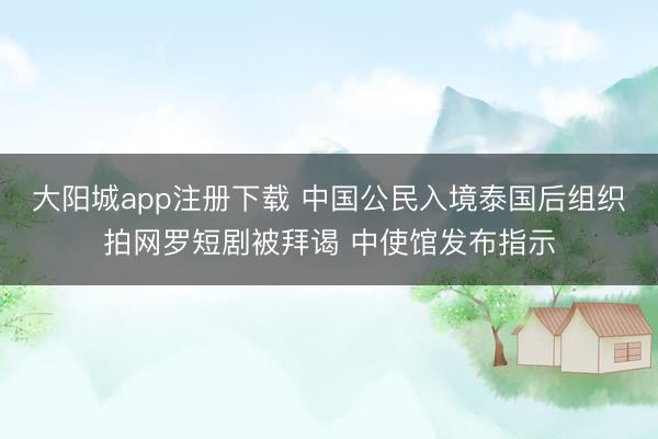 大阳城app注册下载 中国公民入境泰国后组织拍网罗短剧被拜谒 中使馆发布指示