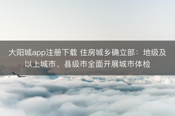 大阳城app注册下载 住房城乡确立部：地级及以上城市、县级市全面开展城市体检