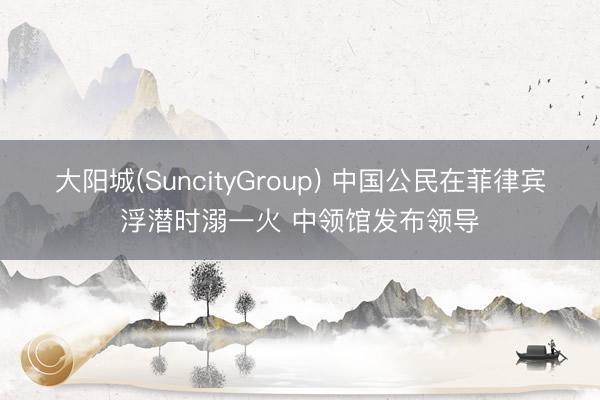 大阳城(SuncityGroup) 中国公民在菲律宾浮潜时溺一火 中领馆发布领导
