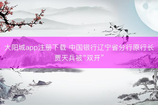 大阳城app注册下载 中国银行辽宁省分行原行长贾天兵被“双开”