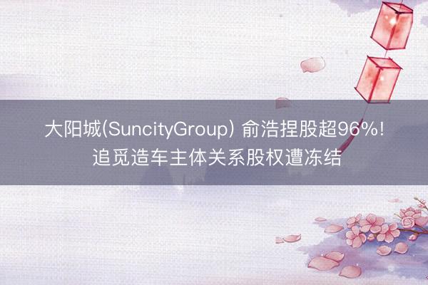 大阳城(SuncityGroup) 俞浩捏股超96%! 追觅造车主体关系股权遭冻结