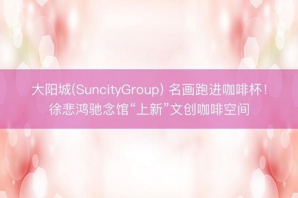 大阳城(SuncityGroup) 名画跑进咖啡杯！徐悲鸿驰念馆“上新”文创咖啡空间