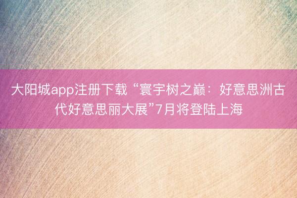 大阳城app注册下载 “寰宇树之巅：好意思洲古代好意思丽大展”7月将登陆上海