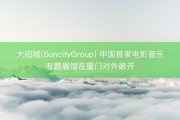大阳城(SuncityGroup) 中国首家电影音乐专题展馆在厦门对外敞开