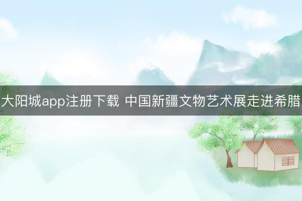 大阳城app注册下载 中国新疆文物艺术展走进希腊