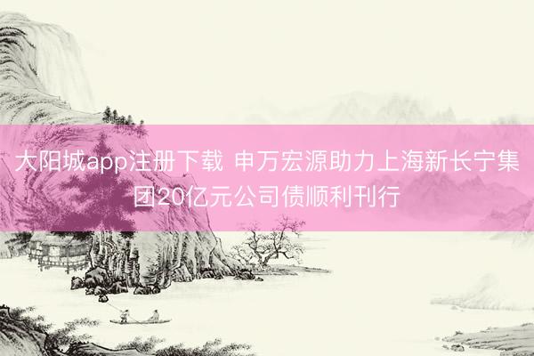 大阳城app注册下载 申万宏源助力上海新长宁集团20亿元公司债顺利刊行