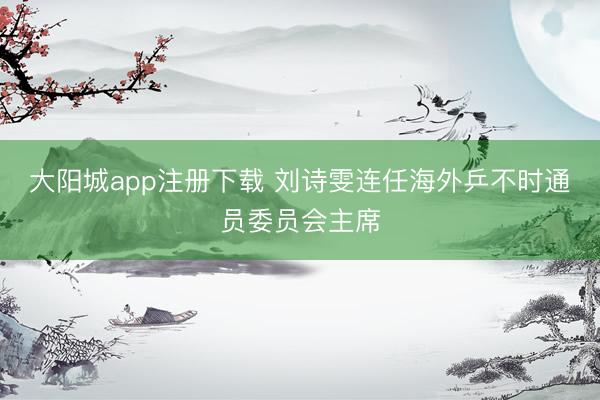 大阳城app注册下载 刘诗雯连任海外乒不时通员委员会主席
