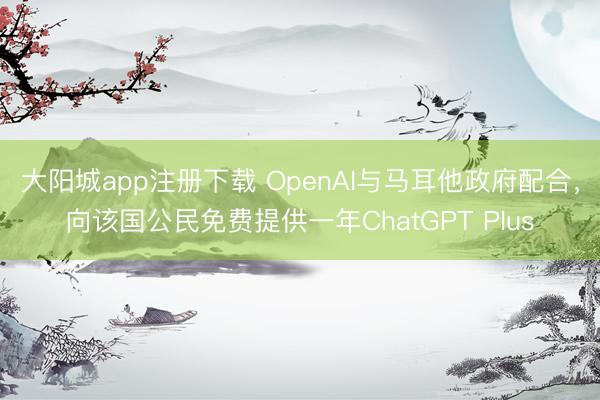 大阳城app注册下载 OpenAI与马耳他政府配合，向该国公民免费提供一年ChatGPT Plus