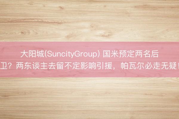 大阳城(SuncityGroup) 国米预定两名后卫？两东谈主去留不定影响引援，帕瓦尔必走无疑！