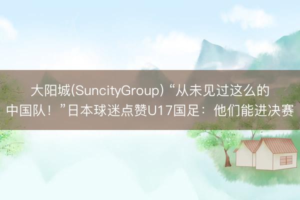 大阳城(SuncityGroup) “从未见过这么的中国队！”日本球迷点赞U17国足：他们能进决赛