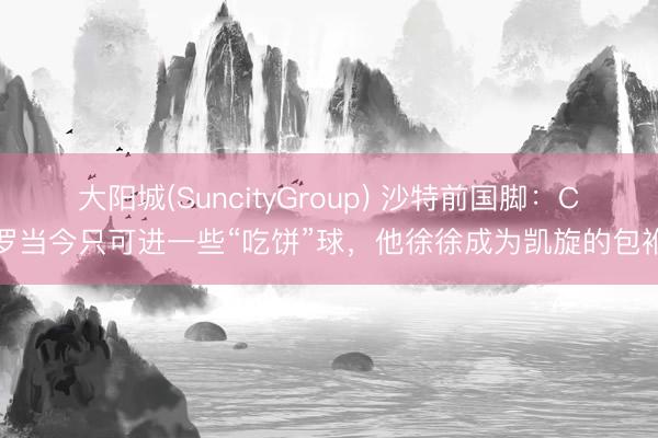 大阳城(SuncityGroup) 沙特前国脚：C罗当今只可进一些“吃饼”球，他徐徐成为凯旋的包袱
