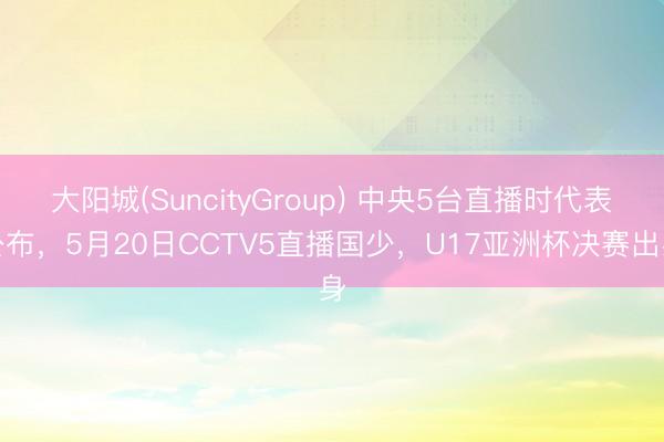 大阳城(SuncityGroup) 中央5台直播时代表公布,5月20日CCTV5直播国少,U17亚洲杯决赛出身