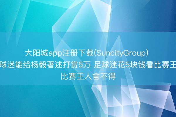 大阳城app注册下载(SuncityGroup) 董路：篮球迷能给杨毅著述打赏5万 足球迷花5块钱看比赛王人舍不得