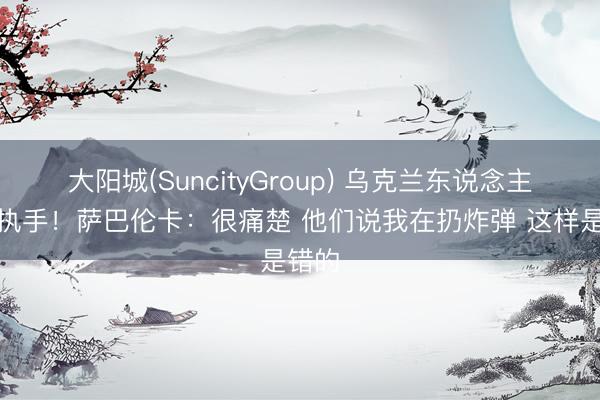 大阳城(SuncityGroup) 乌克兰东说念主绝交执手！萨巴伦卡：很痛楚 他们说我在扔炸弹 这样是错的