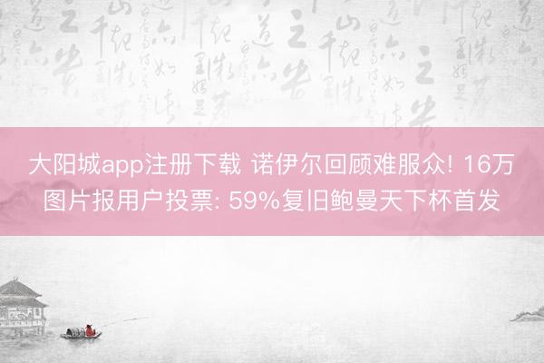 大阳城app注册下载 诺伊尔回顾难服众! 16万图片报用户投票: 59%复旧鲍曼天下杯首发