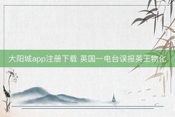 大阳城app注册下载 英国一电台误报英王物化