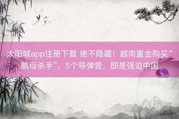 大阳城app注册下载 绝不隐藏！越南重金购买“航母杀手”，5个导弹营，即是强迫中国