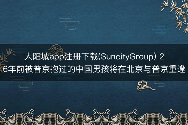 大阳城app注册下载(SuncityGroup) 26年前被普京抱过的中国男孩将在北京与普京重逢