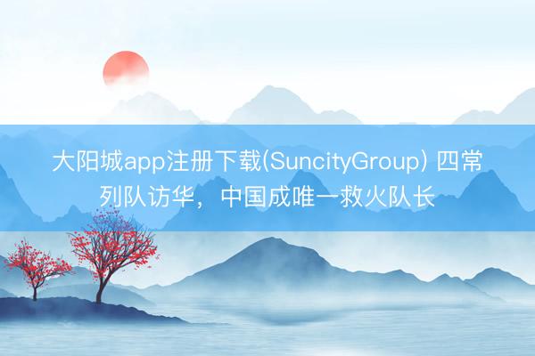 大阳城app注册下载(SuncityGroup) 四常列队访华，中国成唯一救火队长