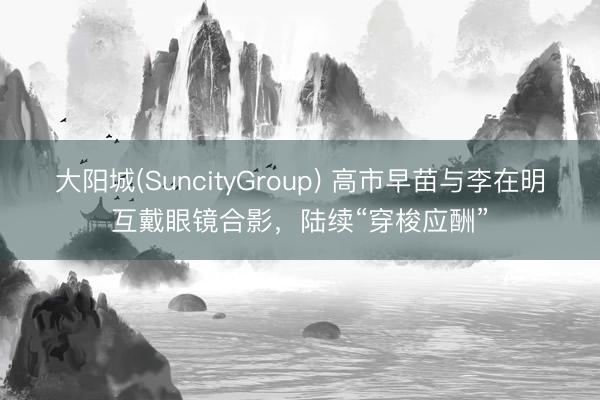 大阳城(SuncityGroup) 高市早苗与李在明互戴眼镜合影，陆续“穿梭应酬”