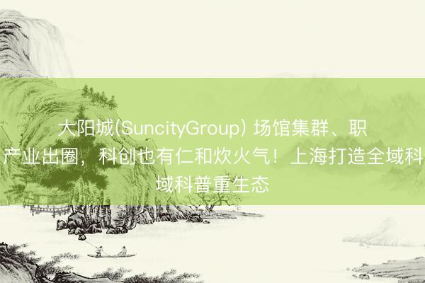 大阳城(SuncityGroup) 场馆集群、职称破局、产业出圈，科创也有仁和炊火气！上海打造全域科普重生态
