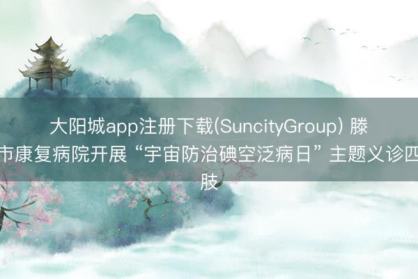 大阳城app注册下载(SuncityGroup) 滕州市康复病院开展 “宇宙防治碘空泛病日” 主题义诊四肢