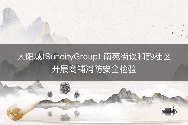 大阳城(SuncityGroup) 南苑街谈和韵社区开展商铺消防安全检验