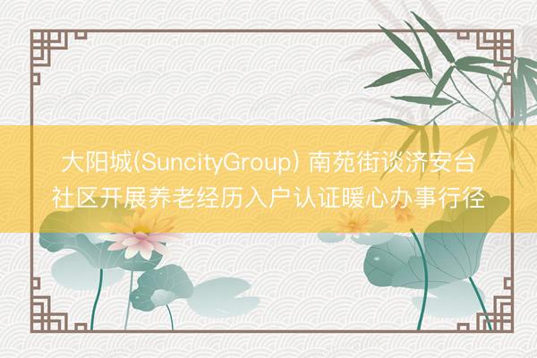 大阳城(SuncityGroup) 南苑街谈济安台社区开展养老经历入户认证暖心办事行径