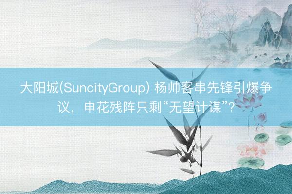 大阳城(SuncityGroup) 杨帅客串先锋引爆争议,申花残阵只剩“无望计谋”?