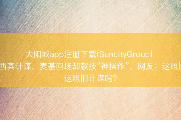 大阳城app注册下载(SuncityGroup) 李楠包涵西宾计谋，麦基回场却献技“神操作”，网友：这照旧计谋吗？
