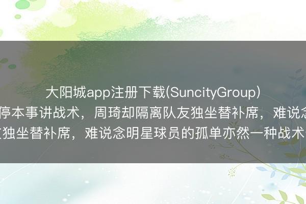 大阳城app注册下载(SuncityGroup) 散了真的快散了，许利民暂停本事讲战术，周琦却隔离队友独坐替补席，难说念明星球员的孤单亦然一种战术安排吗