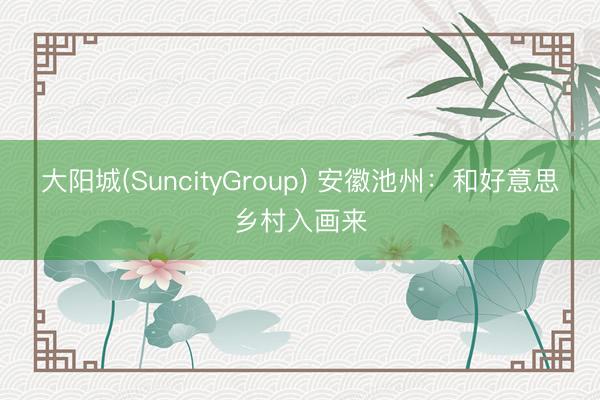 大阳城(SuncityGroup) 安徽池州：和好意思乡村入画来