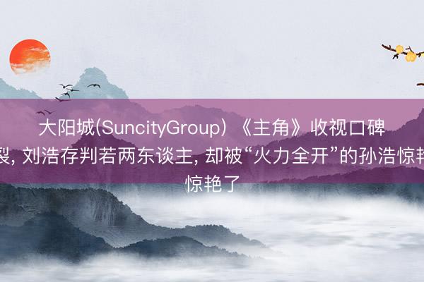 大阳城(SuncityGroup) 《主角》收视口碑炸裂， 刘浩存判若两东谈主， 却被“火力全开”的孙浩惊艳了