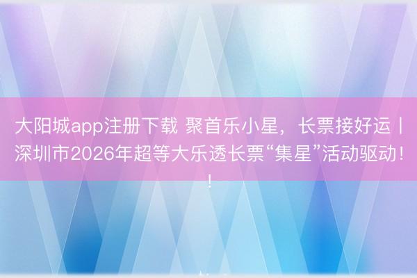 大阳城app注册下载 聚首乐小星，长票接好运丨深圳市2026年超等大乐透长票“集星”活动驱动！