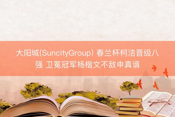 大阳城(SuncityGroup) 春兰杯柯洁晋级八强 卫冕冠军杨楷文不敌申真谞