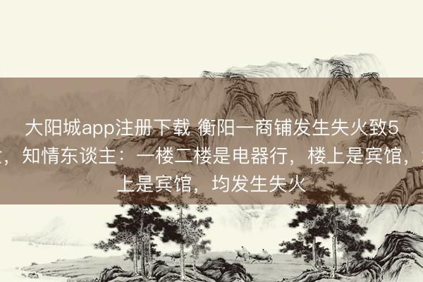 大阳城app注册下载 衡阳一商铺发生失火致5东谈主逝世，知情东谈
